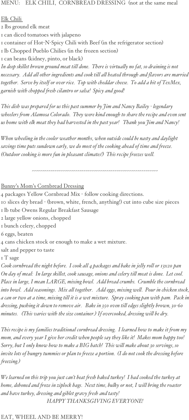 MENU:    ELK CHILI,  CORNBREAD DRESSING  (not at the same meal 

Elk Chili  
2 lbs ground elk meat  
1 can diced tomatoes with jalapeno 
1 container of Hot-N-Spicy Chili with Beef (in the refrigerator section)
1 lb Chopped Pueblo Chilies (in the frozen section)
1 can beans (kidney, pinto, or black) 
In deep skillet brown ground meat till done.  There is virtually no fat, so draining is not necessary.  Add all other ingredients and cook till all heated through and flavors are married together.  Serve by itself or over rice.  Top with cheddar cheese.  To add a bit of TexMex, garnish with chopped fresh cilantro or salsa!  Spicy and good!  

This dish was prepared for us this past summer by Jim and Nancy Bailey - legendary wheelers from Alamosa Colorado.  They were kind enough to share the recipe and even sent us home with elk meat they had harvested in the past year!   Thank you Jim and Nancy!

When wheeling in the cooler weather months, when outside could be nasty and daylight savings time puts sundown early, we do most of the cooking ahead of time and freeze.  (Outdoor cooking is more fun in pleasant climates!)  This recipe freezes well. 

~~~~~~~~~~~~~~~~~~~~~~~~~~~~~~~~~~~~~~~~~~~~~~~~~~~~~~~~~~~~~

Bunny’s Mom’s Cornbread Dressing
4 packages Yellow Cornbread Mix - follow cooking directions.
10 slices dry bread - (brown, white, french, anything!) cut into cube size pieces
1 lb tube Owens Regular Breakfast Sausage
2 large yellow onions, chopped
1 bunch celery, chopped
6 eggs, beaten
4 cans chicken stock or enough to make a wet mixture.
salt and pepper to taste
1 T sage
Cook cornbread the night before.  I cook all 4 packages and bake in jelly roll or 13x20 pan  On day of meal:  In large skillet, cook sausage, onions and celery till meat is done.  Let cool.   Place in large, I mean LARGE, mixing bowl.  Add bread crumbs.  Crumble the cornbread into bowl.  Add seasonings.  Mix all together.   Add eggs, mixing well.  Pour in chicken stock, a can or two at a time, mixing till it is a wet mixture.  Spray cooking pan with pam.  Pack in dressing, pushing it down to remove air.   Bake in 350 oven till edges slightly brown, 30-60 minutes.   (This varies with the size container.) If overcooked, dressing will be dry.

This recipe is my families traditional cornbread dressing.  I learned how to make it from my mom, and every year I give her credit when people say they like it!  Makes mom happy too!   Sorry, but I only know how to make a BIG batch!  This will make about 30 servings, so invite lots of hungry tummies or plan to freeze a portion.  (I do not cook the dressing before freezing.)

We learned on this trip you just can’t beat fresh baked turkey!  I had cooked the turkey at home, deboned and froze in ziplock bags.  Next time, bulky or not, I will bring the roaster and have turkey, dressing and giblet gravy fresh and tasty!
HAPPY THANKSGIVING EVERYONE! 
     
EAT, WHEEL AND BE MERRY!