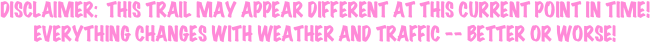 
DISCLAIMER:  THIS TRAIL MAY APPEAR DIFFERENT AT THIS CURRENT POINT IN TIME!
EVERYTHING CHANGES WITH WEATHER AND TRAFFIC -- BETTER OR WORSE!
